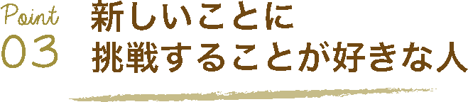 Point03 新しいことに挑戦することが好きな人