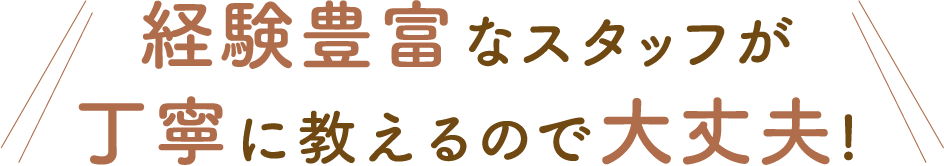 経験豊富な スタッフが丁寧に教えるので大丈夫！