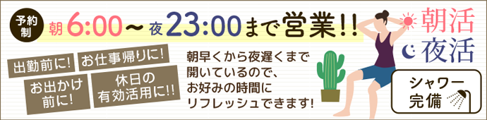 予約制 朝6:00~23:00まで営業!! 出勤前に! お仕事帰りに! お出かけ前に！休日の有効活用に!! 朝早くから夜遅くまで開いているので、お好みの時間にリフレッシュできます! 朝活 夜活 シャワー完備  