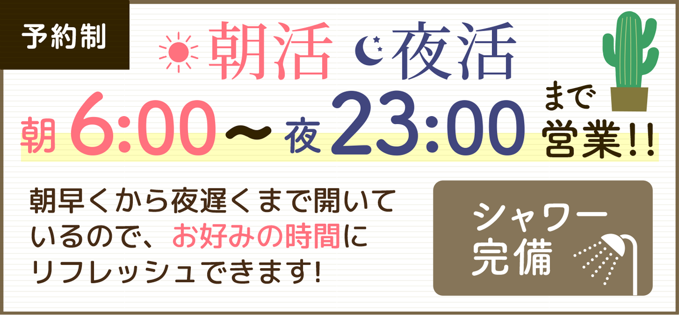 予約制 朝活 夜活 朝6:00~23:00まで営業!!朝早くから夜遅くまで開いているので、お好みの時間にリフレッシュできます! シャワー完備